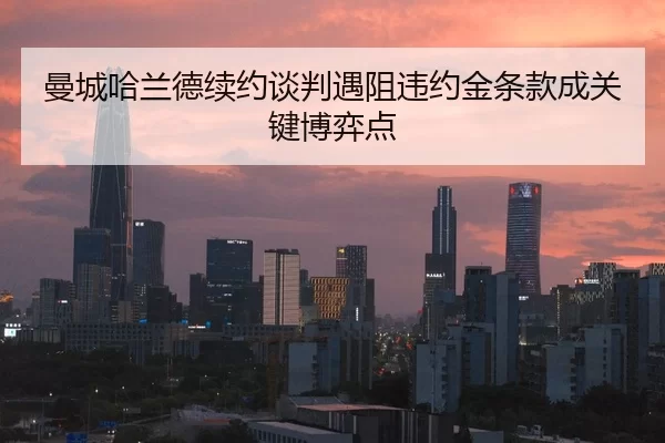 曼城哈兰德续约谈判遇阻违约金条款成关键博弈点